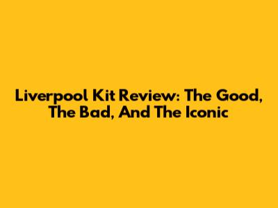 Liverpool Kit Review: The Good, The Bad, And The Iconic