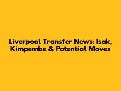 Liverpool Transfer News: Isak, Kimpembe & Potential Moves