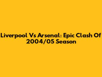 Liverpool Vs Arsenal: Epic Clash Of 2004/05 Season
