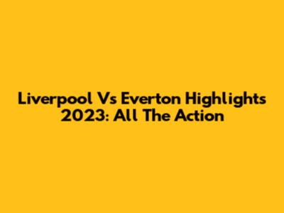Liverpool Vs Everton Highlights 2023: All The Action
