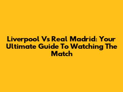 Liverpool Vs Real Madrid: Your Ultimate Guide To Watching The Match