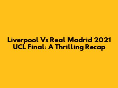Liverpool Vs Real Madrid 2021 UCL Final: A Thrilling Recap