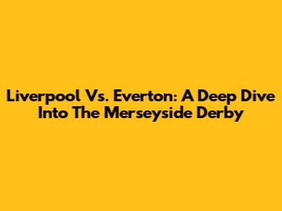 Liverpool Vs. Everton: A Deep Dive Into The Merseyside Derby