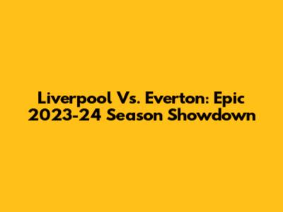 Liverpool Vs. Everton: Epic 2023-24 Season Showdown
