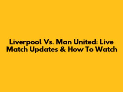 Liverpool Vs. Man United: Live Match Updates & How To Watch
