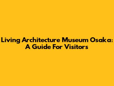 Living Architecture Museum Osaka: A Guide For Visitors
