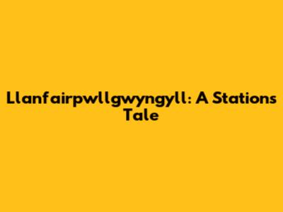 Llanfairpwllgwyngyll: A Station's Tale