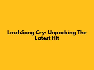 LmzhSong Cry: Unpacking The Latest Hit
