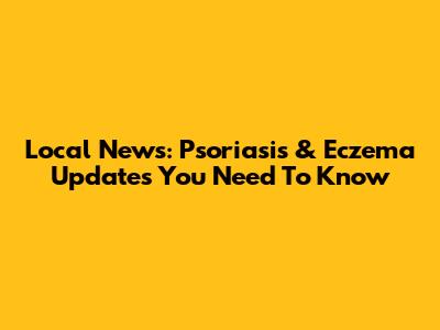 Local News: Psoriasis & Eczema Updates You Need To Know