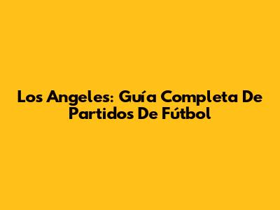 Los Angeles: Guía Completa De Partidos De Fútbol