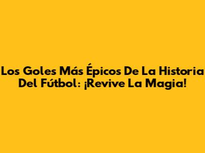 Los Goles Más Épicos De La Historia Del Fútbol: ¡Revive La Magia!