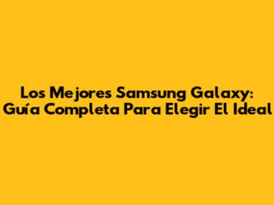 Los Mejores Samsung Galaxy: Guía Completa Para Elegir El Ideal