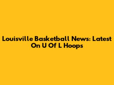 Louisville Basketball News: Latest On U Of L Hoops