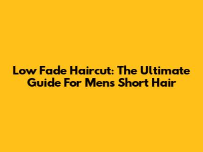 Low Fade Haircut: The Ultimate Guide For Men's Short Hair