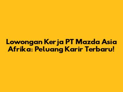 Lowongan Kerja PT Mazda Asia Afrika: Peluang Karir Terbaru!