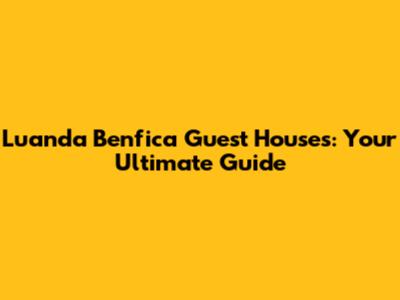 Luanda Benfica Guest Houses: Your Ultimate Guide