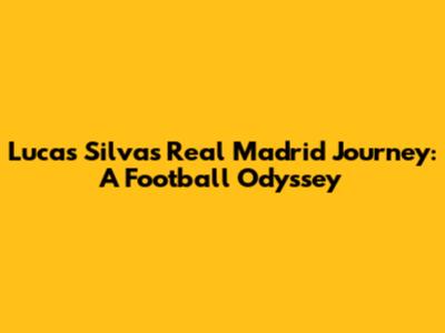 Lucas Silva's Real Madrid Journey: A Football Odyssey