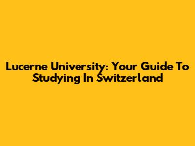 Lucerne University: Your Guide To Studying In Switzerland