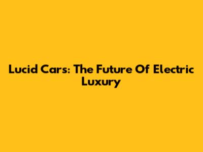 Lucid Cars: The Future Of Electric Luxury