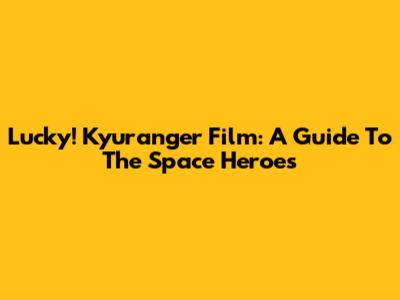 Lucky! Kyuranger Film: A Guide To The Space Heroes