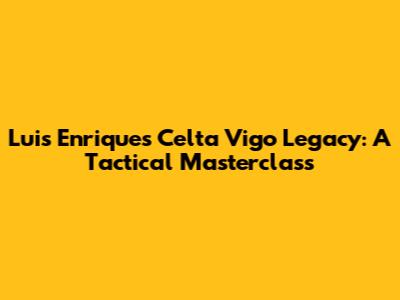 Luis Enrique's Celta Vigo Legacy: A Tactical Masterclass
