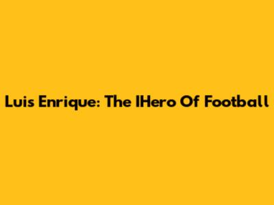 Luis Enrique: The IHero Of Football