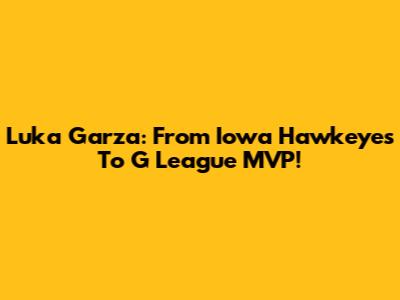 Luka Garza: From Iowa Hawkeyes To G League MVP!