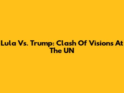 Lula Vs. Trump: Clash Of Visions At The UN