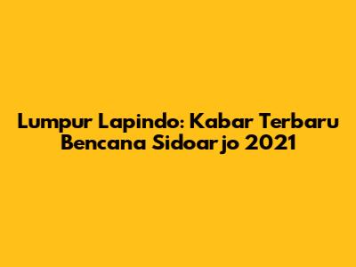Lumpur Lapindo: Kabar Terbaru Bencana Sidoarjo 2021