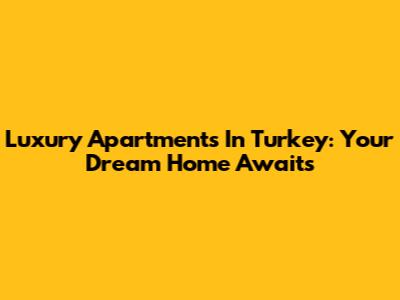 Luxury Apartments In Turkey: Your Dream Home Awaits