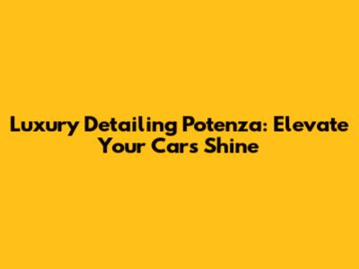 Luxury Detailing Potenza: Elevate Your Car's Shine