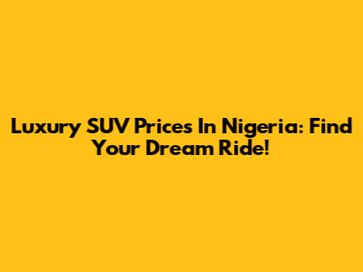Luxury SUV Prices In Nigeria: Find Your Dream Ride!