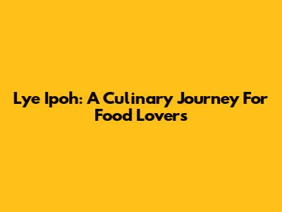 Lye Ipoh: A Culinary Journey For Food Lovers
