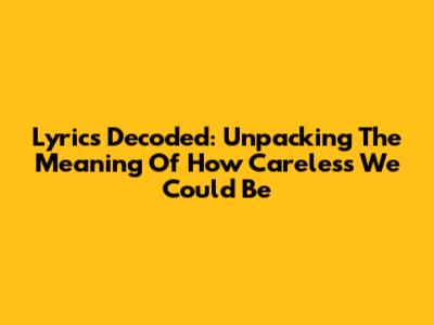 Lyrics Decoded: Unpacking The Meaning Of 'How Careless We Could Be'