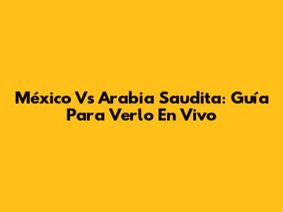 México Vs Arabia Saudita: Guía Para Verlo En Vivo