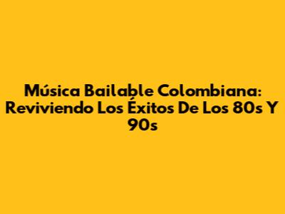 Música Bailable Colombiana: Reviviendo Los Éxitos De Los 80s Y 90s