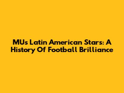 MU's Latin American Stars: A History Of Football Brilliance