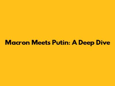 Macron Meets Putin: A Deep Dive