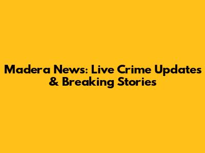 Madera News: Live Crime Updates & Breaking Stories
