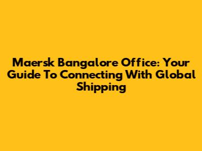 Maersk Bangalore Office: Your Guide To Connecting With Global Shipping