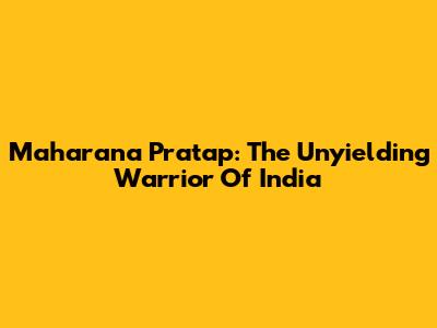 Maharana Pratap: The Unyielding Warrior Of India