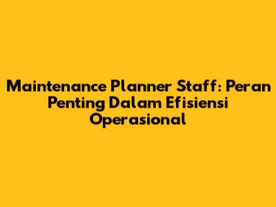Maintenance Planner Staff: Peran Penting Dalam Efisiensi Operasional