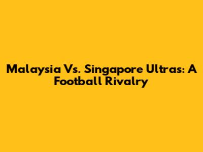 Malaysia Vs. Singapore Ultras: A Football Rivalry