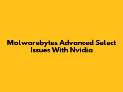 Malwarebytes Advanced Select Issues With Nvidia