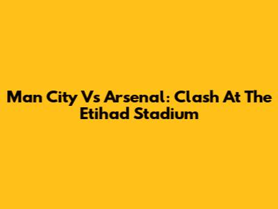 Man City Vs Arsenal: Clash At The Etihad Stadium