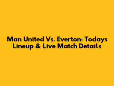 Man United Vs. Everton: Today's Lineup & Live Match Details