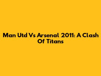 Man Utd Vs Arsenal 2011: A Clash Of Titans