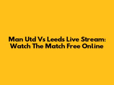 Man Utd Vs Leeds Live Stream: Watch The Match Free Online