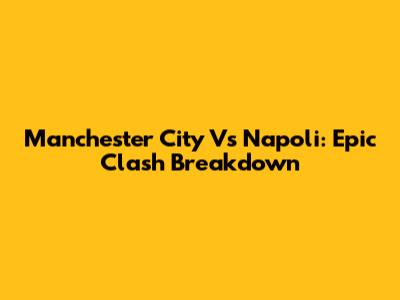 Manchester City Vs Napoli: Epic Clash Breakdown