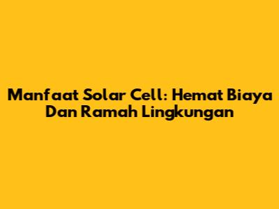 Manfaat Solar Cell: Hemat Biaya Dan Ramah Lingkungan